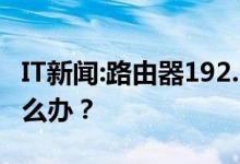 IT新闻：路由器192。168。1。1设置接口进不去怎么办？