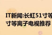 IT新闻:长虹51寸等离子电视怎么样？长虹51寸等离子电视推荐