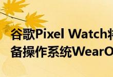 谷歌Pixel Watch将搭载谷歌自己的可穿戴设备操作系统WearOS