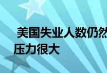  美国失业人数仍然超过一百万：劳动力市场压力很大 