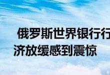  俄罗斯世界银行行长周三表示他对俄罗斯经济放缓感到震惊 