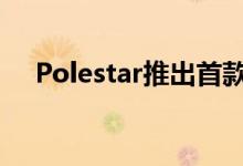  Polestar推出首款独立汽车-Polestar 1 