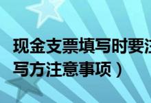 现金支票填写时要注意的事项（现金支票的填写方注意事项）