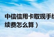 中信信用卡取现手续费怎么算（信用卡取现手续费怎么算）