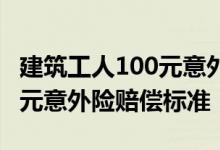 建筑工人100元意外险赔偿标准 建筑工人100元意外险赔偿标准