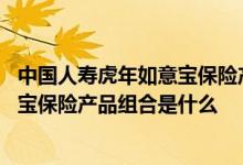 中国人寿虎年如意宝保险产品组合怎么样 中国人寿虎年如意宝保险产品组合是什么