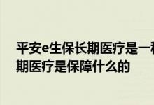 平安e生保长期医疗是一种怎么样的保险 平安保险e生保长期医疗是保障什么的