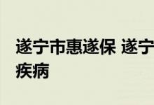 遂宁市惠遂保 遂宁惠遂保2022版可以保哪些疾病