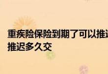 重疾险保险到期了可以推迟多久交 终身重疾保险到期了可以推迟多久交