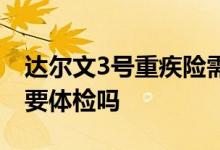 达尔文3号重疾险需要体检吗 达尔文6号保险要体检吗