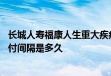 长城人寿福康人生重大疾病保险 长城人寿吉康人生的重疾赔付间隔是多久