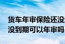 货车年审保险还没过期能审不 货车年审保险没到期可以年审吗