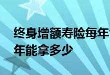 终身增额寿险每年能拿多少 终身增额寿险每年能拿多少