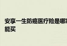 安享一生防癌医疗险是哪家公司的 安享一生防癌医疗险哪里能买