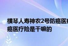 横琴人寿神农2号防癌医疗险是干嘛的 横琴人寿神农2号防癌医疗险是干嘛的