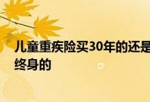 儿童重疾险买30年的还是终身的 儿童重疾险买30年的还是终身的