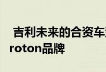  吉利未来的合资车型可能会在当地重新推出Proton品牌 