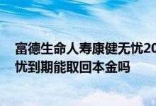 富德生命人寿康健无忧2018到期会退钱吗 富德人寿康健无忧到期能取回本金吗