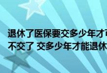 退休了医保要交多少年才可以不要交 医保要交多少年才可以不交了 交多少年才能退休时有医保