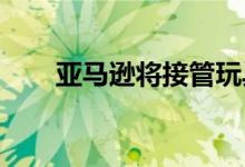  亚马逊将接管玩具反斗城全渠道配送 