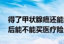 得了甲状腺癌还能买医疗险吗 甲状腺癌手术后能不能买医疗险