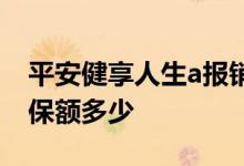 平安健享人生a报销额度 平安健享人生a一份保额多少