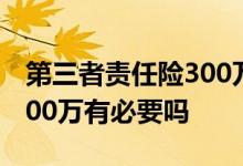 第三者责任险300万有必要吗 第三者责任险300万有必要吗