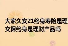 大家久安21终身寿险是理财保险吗 大家久久21终身寿险5年交保终身是理财产品吗