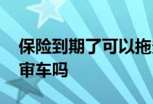 保险到期了可以拖多久再买 保险到期了可以审车吗