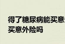 得了糖尿病能买意外险吗北京 得了糖尿病能买意外险吗