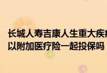 长城人寿吉康人生重大疾病保险好不好 长城人寿吉康人生可以附加医疗险一起投保吗