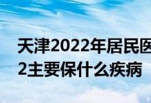 天津2022年居民医疗保险 天津惠民保险2022主要保什么疾病