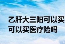 乙肝大三阳可以买医疗保险吗 乙肝大三阳还可以买医疗险吗