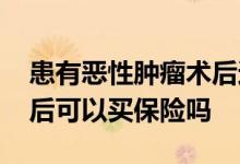 患有恶性肿瘤术后还能买保险吗 良性脑瘤术后可以买保险吗