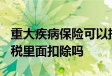 重大疾病保险可以抵扣个税吗? 重疾险能在个税里面扣除吗