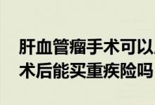 肝血管瘤手术可以用医保吗 肝血管瘤切除手术后能买重疾险吗