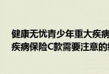 健康无忧青少年重大疾病C款怎么样? 康健无忧青少年重大疾病保险C款需要注意的细节是什么