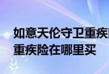 如意天伦守卫重疾险在哪里买 如意天伦守卫重疾险在哪里买