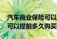 汽车商业保险可以提前多久买 汽车商业保险可以提前多久购买