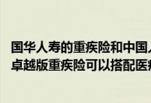 国华人寿的重疾险和中国人保健康福哪个好 中华人寿中华福卓越版重疾险可以搭配医疗险吗