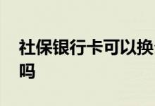 社保银行卡可以换么 社保银行卡可以换银行吗