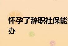 怀孕了辞职社保能报销 怀孕了辞职社保怎么办