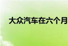  大众汽车在六个月内交付了307万辆汽车 