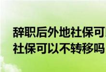 辞职后外地社保可以转回老家么 辞职去外地社保可以不转移吗