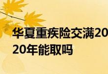 华夏重疾险交满20年后退保 华夏重疾险交满20年能取吗