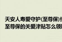 天安人寿爱守护(至尊保)终身重大疾病保险 天安人寿爱守护至尊保的关爱津贴怎么领取