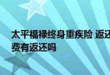 太平福禄终身重疾险 返还本金 太平福禄顺禧终身重疾险保费有返还吗