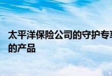 太平洋保险公司的守护专享产品怎么样 守护专享是哪个公司的产品