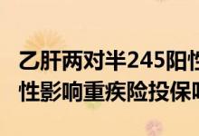 乙肝两对半245阳性严重吗 乙肝两对半245阳性影响重疾险投保吗