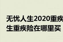 无忧人生2020重疾险是哪家保险公司 无忧人生重疾险在哪里买